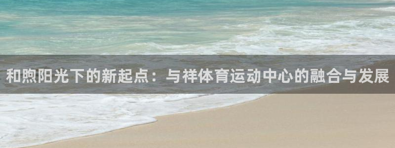 凯发官网下载招商电话号码：和煦阳光下的新起点：与祥体