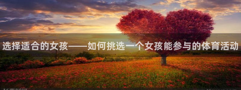 凯发官网下载平台是正规平台吗知乎：选择适合的女孩——如何挑选